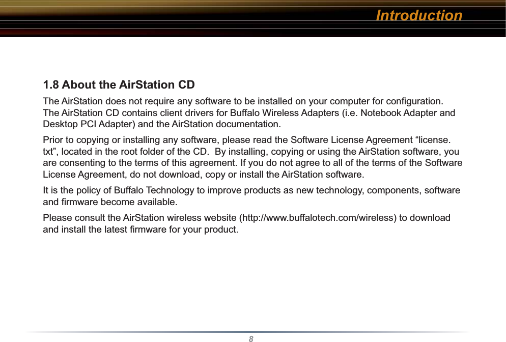 81.8 About the AirStation CD The AirStation does not require any software to be installed on your computer for conﬁ guration. The AirStation CD contains client drivers for Buffalo Wireless Adapters (i.e. Notebook Adapter and Desktop PCI Adapter) and the AirStation documentation.Prior to copying or installing any software, please read the Software License Agreement “license.txt”, located in the root folder of the CD.  By installing, copying or using the AirStation software, you are consenting to the terms of this agreement. If you do not agree to all of the terms of the Software License Agreement, do not download, copy or install the AirStation software.It is the policy of Buffalo Technology to improve products as new technology, components, software and ﬁ rmware become available.Please consult the AirStation wireless website (http://www.buffalotech.com/wireless) to download and install the latest ﬁ rmware for your product. Introduction