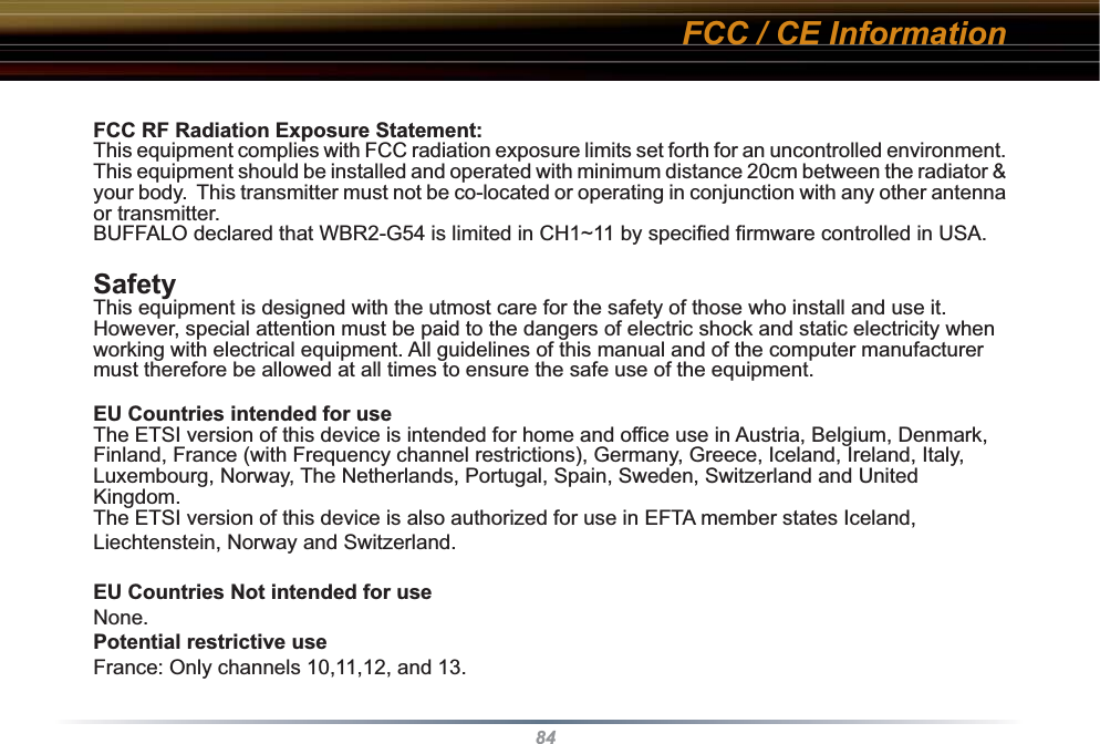 84FCC RF Radiation Exposure Statement:This equipment complies with FCC radiation exposure limits set forth for an uncontrolled environment. This equipment should be installed and operated with minimum distance 20cm between the radiator &amp; your body.  This transmitter must not be co-located or operating in conjunction with any other antenna or transmitter.BUFFALO declared that WBR2-G54 is limited in CH1~11 by specified firmware controlled in USA.SafetyThis equipment is designed with the utmost care for the safety of those who install and use it. However, special attention must be paid to the dangers of electric shock and static electricity when working with electrical equipment. All guidelines of this manual and of the computer manufacturer must therefore be allowed at all times to ensure the safe use of the equipment.EU Countries intended for useThe ETSI version of this device is intended for home and office use in Austria, Belgium, Denmark, Finland, France (with Frequency channel restrictions), Germany, Greece, Iceland, Ireland, Italy, Luxembourg, Norway, The Netherlands, Portugal, Spain, Sweden, Switzerland and United Kingdom.The ETSI version of this device is also authorized for use in EFTA member states Iceland, Liechtenstein, Norway and Switzerland.EU Countries Not intended for useNone.Potential restrictive useFrance: Only channels 10,11,12, and 13.FCC / CE Information