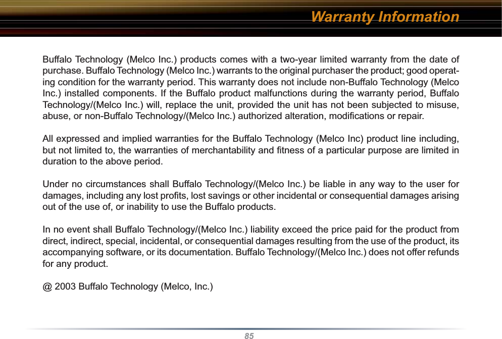 85Warranty InformationBuffalo Technology (Melco Inc.) products comes with a two-year limited warranty from the date of purchase. Buffalo Technology (Melco Inc.) warrants to the original purchaser the product; good operat-ing condition for the warranty period. This warranty does not include non-Buffalo Technology (Melco Inc.) installed components. If the Buffalo product malfunctions during the warranty period, Buffalo Technology/(Melco Inc.) will, replace the unit, provided the unit has not been subjected to misuse, abuse, or non-Buffalo Technology/(Melco Inc.) authorized alteration, modiﬁ cations or repair. All expressed and implied warranties for the Buffalo Technology (Melco Inc) product line including, but not limited to, the warranties of merchantability and ﬁ tness of a particular purpose are limited in duration to the above period. Under no circumstances shall Buffalo Technology/(Melco Inc.) be liable in any way to the user for damages, including any lost proﬁ ts, lost savings or other incidental or consequential damages arising out of the use of, or inability to use the Buffalo products. In no event shall Buffalo Technology/(Melco Inc.) liability exceed the price paid for the product from direct, indirect, special, incidental, or consequential damages resulting from the use of the product, its accompanying software, or its documentation. Buffalo Technology/(Melco Inc.) does not offer refunds for any product.@ 2003 Buffalo Technology (Melco, Inc.)