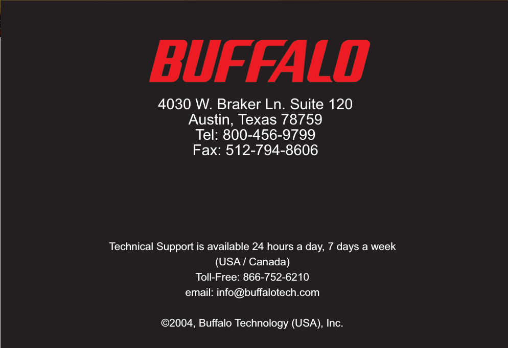 87Technical Support is available 24 hours a day, 7 days a week(USA / Canada)Toll-Free: 866-752-6210 email: info@buffalotech.com©2004, Buffalo Technology (USA), Inc. 4030 W. Braker Ln. Suite 120Austin, Texas 78759Tel: 800-456-9799Fax: 512-794-8606