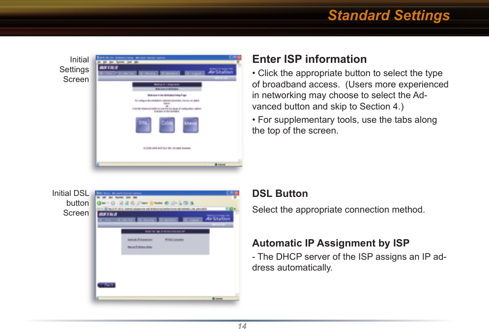 14Enter ISP information  • Click the appropriate button to select the type of broadband access.  (Users more experienced in networking may choose to select the Ad-vanced button and skip to Section 4.)• For supplementary tools, use the tabs along the top of the screen.DSL ButtonSelect the appropriate connection method. Automatic IP Assignment by ISP - The DHCP server of the ISP assigns an IP ad-dress automatically.Initial Settings ScreenInitial DSL buttonScreenStandard Settings