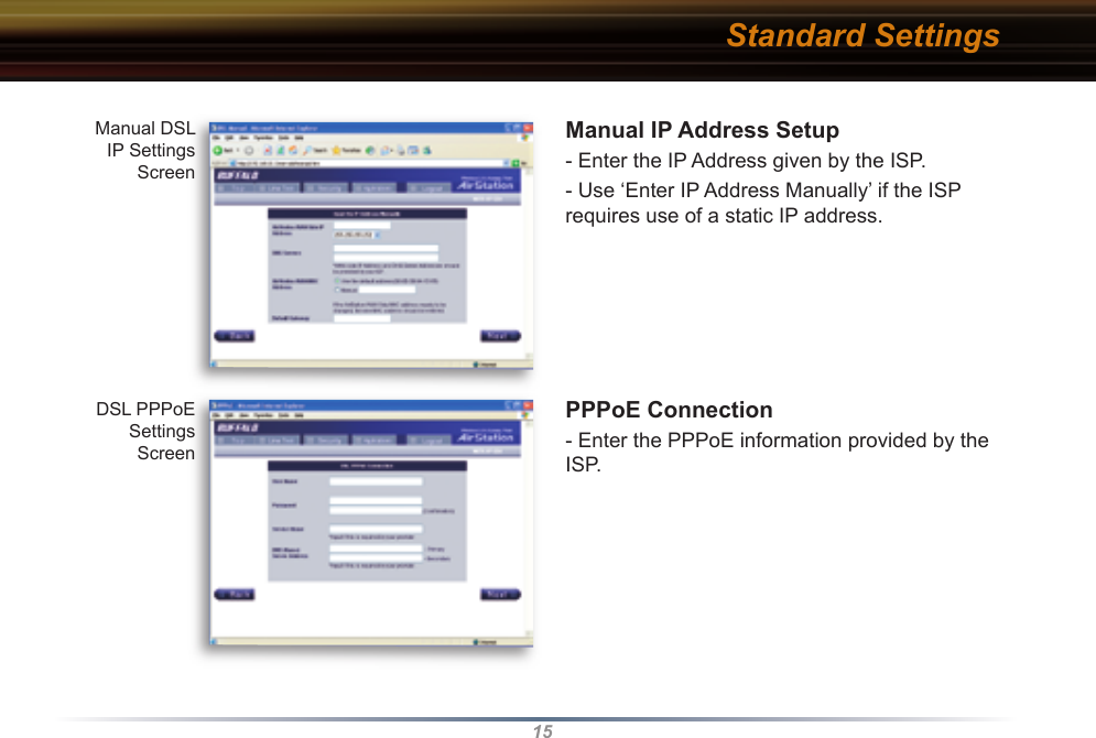15Manual IP Address Setup- Enter the IP Address given by the ISP.- Use ‘Enter IP Address Manually’ if the ISP requires use of a static IP address.PPPoE Connection- Enter the PPPoE information provided by the ISP. Manual DSL IP Settings ScreenDSL PPPoE Settings ScreenStandard Settings
