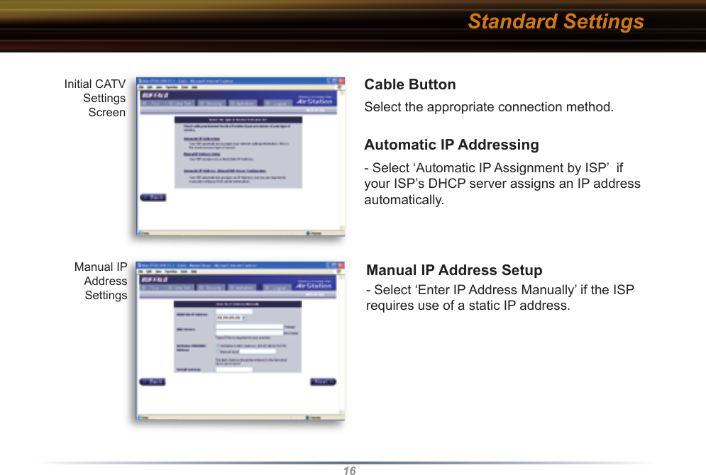 16Cable ButtonSelect the appropriate connection method. Automatic IP Addressing - Select ‘Automatic IP Assignment by ISP’  if your ISP’s DHCP server assigns an IP address automatically.Manual IP Address Setup- Select ‘Enter IP Address Manually’ if the ISP requires use of a static IP address.Initial CATV  Settings Screen Manual IP Address SettingsStandard Settings