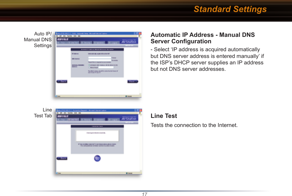 17Automatic IP Address - Manual DNS Server Conﬁ guration- Select ‘IP address is acquired automatically but DNS server address is entered manually’ if the ISP’s DHCP server supplies an IP address but not DNS server addresses.Line Test Tests the connection to the Internet. Auto IP/Manual DNS SettingsLine Test TabStandard Settings