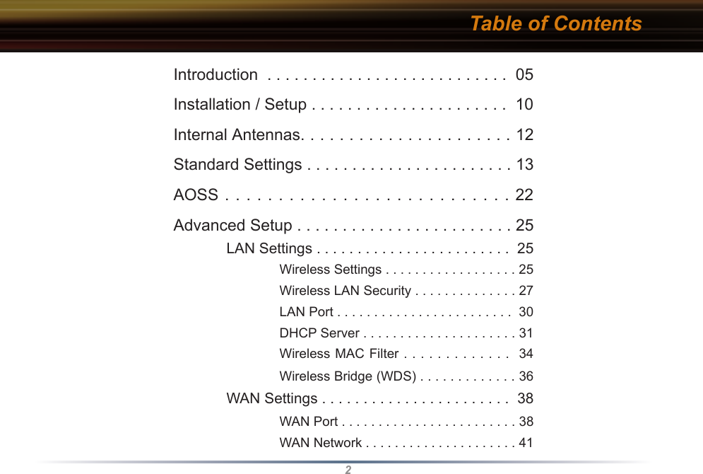 2Table of ContentsIntroduction  . . . . . . . . . . . . . . . . . . . . . . . . . . .  05Installation / Setup . . . . . . . . . . . . . . . . . . . . . .  10Internal Antennas. . . . . . . . . . . . . . . . . . . . . . 12Standard Settings . . . . . . . . . . . . . . . . . . . . . . . 13AOSS . . . . . . . . . . . . . . . . . . . . . .  .  .  .  .  .  22Advanced Setup . . . . . . . . . . . . . . . . . . . . . . . . 25 LAN Settings . . . . . . . . . . . . . . . . . . . . . . . .  25    Wireless Settings . . . . . . . . . . . . . . . . . . 25    Wireless LAN Security . . . . . . . . . . . . . . 27    LAN Port . . . . . . . . . . . . . . . . . . . . . . . .  30    DHCP Server . . . . . . . . . . . . . . . . . . . . . 31    Wireless MAC Filter . . . . . . . . . . . . .  34    Wireless Bridge (WDS) . . . . . . . . . . . . . 36 WAN Settings . . . . . . . . . . . . . . . . . . . . . . .  38    WAN Port . . . . . . . . . . . . . . . . . . . . . . . . 38    WAN Network . . . . . . . . . . . . . . . . . . . . . 41