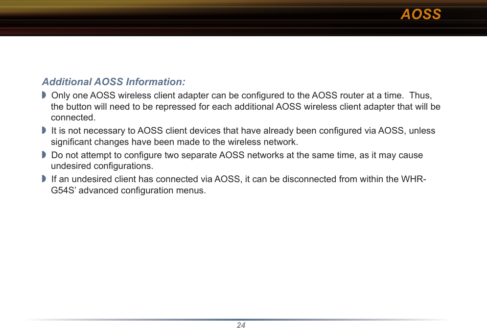 24Additional AOSS Information:◗  Only one AOSS wireless client adapter can be conﬁgured to the AOSS router at a time.  Thus, the button will need to be repressed for each additional AOSS wireless client adapter that will be connected.◗  It is not necessary to AOSS client devices that have already been conﬁgured via AOSS, unless signiﬁcant changes have been made to the wireless network.◗  Do not attempt to conﬁgure two separate AOSS networks at the same time, as it may cause undesired conﬁgurations.◗  If an undesired client has connected via AOSS, it can be disconnected from within the WHR-G54S’ advanced conﬁguration menus.AOSS