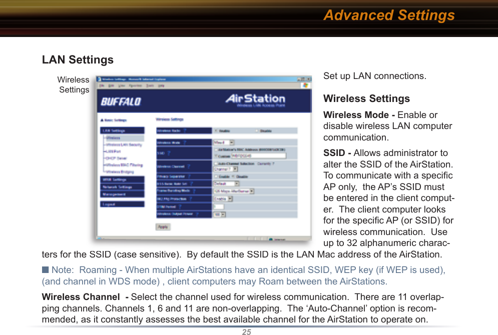 25LAN Settings Set up LAN connections. Wireless SettingsWireless Mode - Enable or disable wireless LAN computer communication.SSID - Allows administrator to alter the SSID of the AirStation.  To communicate with a speciﬁ c  AP only,  the AP’s SSID must be entered in the client comput-er.  The client computer looks for the speciﬁ c AP (or SSID) for wireless communication.  Use up to 32 al pha nu mer ic charac-ters for the SSID (case sensitive).  By default the SSID is the LAN Mac address of the AirStation.■ Note:  Roaming - When multiple AirStations have an identical SSID, WEP key (if WEP is used), (and channel in WDS mode) , client computers may Roam between the AirStations. Wireless Channel  - Select the channel used for wireless communication.  There are 11 overlap-ping channels. Channels 1, 6 and 11 are non-overlapping.  The ‘Auto-Channel’ option is recom-mended, as it constantly assesses the best available channel for the AirStation to operate on.Advanced SettingsWirelessSettings