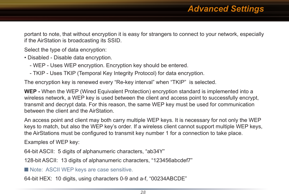 28portant to note, that without encryption it is easy for strangers to connect to your network, especially if the AirStation is broadcasting its SSID.Select the type of data encryption:• Disabled - Disable data encryption. - WEP - Uses WEP encryption. Encryption key should be entered. - TKIP - Uses TKIP (Temporal Key Integrity Protocol) for data encryption. The encryption key is renewed every “Re-key interval” when “TKIP”  is selected. WEP - When the WEP (Wired Equivalent Protection) encryption standard is implemented into a wireless network, a WEP key is used between the client and access point to successfully encrypt, transmit and decrypt data. For this reason, the same WEP key must be used for communication between the client and the AirStation. An access point and client may both carry multiple WEP keys. It is necessary for not only the WEP keys to match, but also the WEP key’s order. If a wireless client cannot support multiple WEP keys, the AirStations must be conﬁgured to transmit key number 1 for a connection to take place. Examples of WEP key:64-bit ASCII:  5 digits of alphanumeric characters, “ab34Y”128-bit ASCII:  13 digits of alphanumeric characters, “123456abcdef7”■ Note:  ASCII WEP keys are case sensitive.64-bit HEX:  10 digits, using characters 0-9 and a-f, “00234ABCDE”Advanced Settings