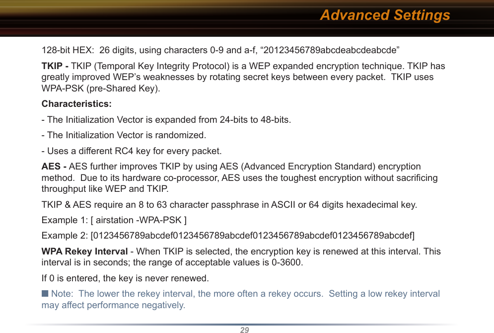29128-bit HEX:  26 digits, using characters 0-9 and a-f, “20123456789abcdeabcdeabcde” TKIP - TKIP (Temporal Key Integrity Protocol) is a WEP expanded encryption technique. TKIP has greatly improved WEP’s weaknesses by rotating secret keys between every packet.  TKIP uses WPA-PSK (pre-Shared Key).Characteristics: - The Initialization Vector is expanded from 24-bits to 48-bits. - The Initialization Vector is randomized. - Uses a different RC4 key for every packet.  AES - AES further improves TKIP by using AES (Advanced Encryption Standard) encryption method.  Due to its hardware co-processor, AES uses the toughest encryption without sacriﬁcing throughput like WEP and TKIP.TKIP &amp; AES require an 8 to 63 character passphrase in ASCII or 64 digits hexadecimal key. Example 1: [ airstation -WPA-PSK ]Example 2: [0123456789abcdef0123456789abcdef0123456789abcdef0123456789abcdef]WPA Rekey Interval - When TKIP is selected, the encryption key is renewed at this interval. This interval is in seconds; the range of acceptable values is 0-3600. If 0 is entered, the key is never renewed. ■ Note:  The lower the rekey interval, the more often a rekey occurs.  Setting a low rekey interval may affect performance negatively. Advanced Settings