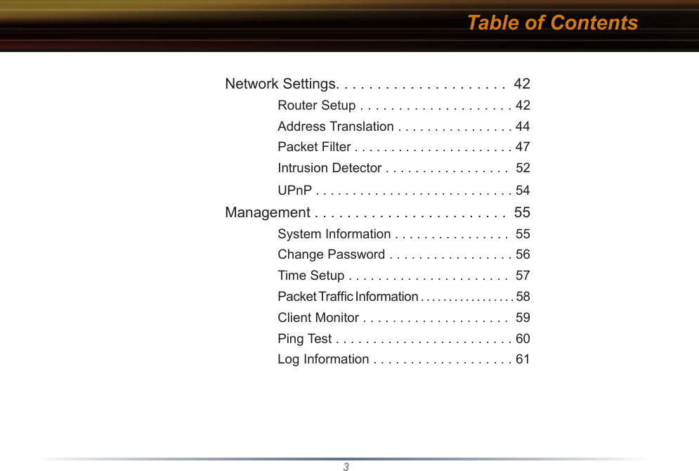 3Table of Contents Network Settings. . . . . . . . . . . . . . . . . . . . .  42    Router Setup . . . . . . . . . . . . . . . . . . . . 42    Address Translation . . . . . . . . . . . . . . . . 44    Packet Filter . . . . . . . . . . . . . . . . . . . . . . 47    Intrusion Detector . . . . . . . . . . . . . . . . .  52    UPnP . . . . . . . . . . . . . . . . . . . . . . . . . . . 54 Management . . . . . . . . . . . . . . . . . . . . . . . .  55    System Information . . . . . . . . . . . . . . . .  55    Change Password . . . . . . . . . . . . . . . . . 56    Time Setup . . . . . . . . . . . . . . . . . . . . . .  57    Packet Trafﬁc Information . . . . . . . . . . . . . . . . . 58    Client Monitor . . . . . . . . . . . . . . . . . . . .  59    Ping Test . . . . . . . . . . . . . . . . . . . . . . . . 60    Log Information . . . . . . . . . . . . . . . . . . . 61