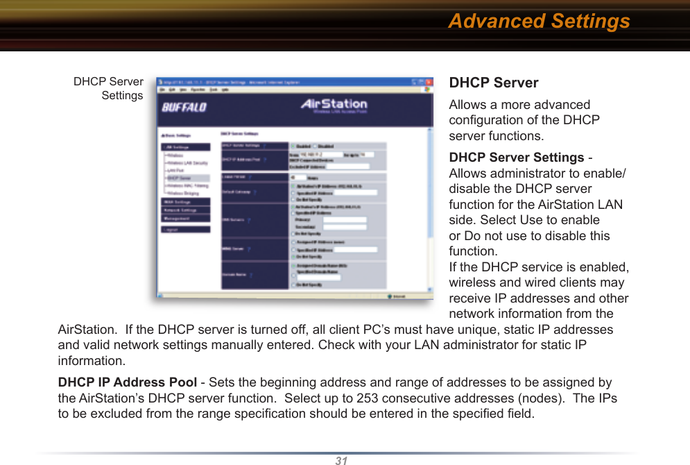 31DHCP ServerAllows a more advanced conﬁ guration of the DHCP server functions. DHCP Server Settings - Allows ad min is tra tor to enable/disable the DHCP server function for the AirStation LAN side. Select Use to enable or Do not use to disable this function. If the DHCP service is enabled, wireless and wired clients may receive IP addresses and other network information from the AirStation.  If the DHCP server is turned off, all client PC’s must have unique, static IP addresses and valid network settings manually entered. Check with your LAN administrator for static IP information.DHCP IP Address Pool - Sets the beginning address and range of addresses to be assigned by the AirStation’s DHCP server function.  Select up to 253 consecutive addresses (nodes).  The IPs to be excluded from the range spec i ﬁ  ca tion should be entered in the speciﬁ ed ﬁ eld.  DHCP Server SettingsDHCP Server SettingsAdvanced Settings