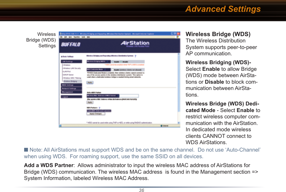36Wireless Bridge (WDS) The Wireless Distribution System supports peer-to-peer AP communication. Wireless Bridging (WDS)- Select Enable to allow Bridge (WDS) mode between AirSta-tions or Disable to block com-munication between AirSta-tions. Wireless Bridge (WDS) Dedi-cated Mode - Select Enable to restrict wireless computer com-munication with the AirStation.  In dedicated mode wireless clients CANNOT connect to WDS AirStations.■ Note: All AirStations must support WDS and be on the same channel.  Do not use ‘Auto-Channel’ when using WDS.  For roaming support, use the same SSID on all devices.Add a WDS Partner:  Allows administrator to input the wireless MAC address of AirStations for Bridge (WDS) communication. The wireless MAC address  is found in the Management section =&gt; System Information, labeled Wireless MAC Address. Advanced SettingsWireless Bridge (WDS) Settings