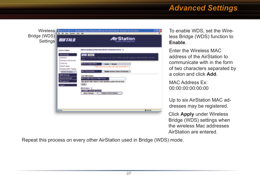 37To enable WDS, set the Wire-less Bridge (WDS) function to Enable. Enter the Wireless MAC address of the AirStation to communicate with in the form of two characters separated by a colon and click Add.  MAC Address Ex: 00:00:00:00:00:00Up to six AirStation MAC ad-dresses may be registered. Click Apply under Wireless Bridge (WDS) settings when the wireless Mac addresses AirStation are entered.Repeat this process on every other AirStation used in Bridge (WDS) mode.Wireless Bridge (WDS) SettingsAdvanced Settings