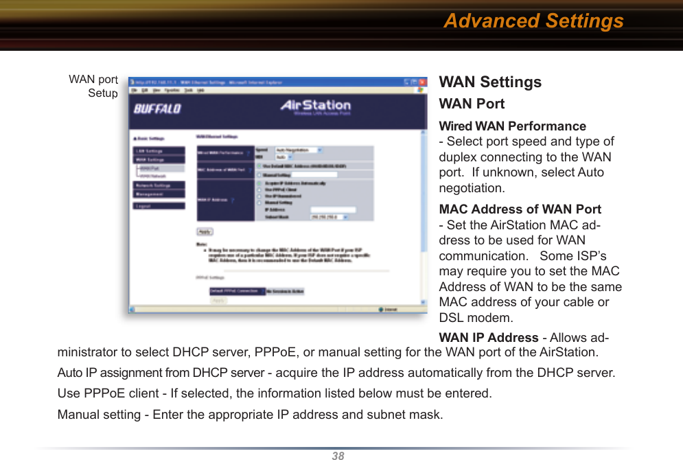 38WAN Settings WAN Port   Wired WAN Performance - Select port speed and type of duplex connecting to the WAN port.  If unknown, select Auto negotiation. MAC Address of WAN Port - Set the AirStation MAC ad-dress to be used for WAN com mu ni ca tion.   Some ISP’s may require you to set the MAC Address of WAN to be the same MAC address of your cable or DSL modem.WAN IP Address - Allows ad-ministrator to select DHCP server, PPPoE, or manual setting for the WAN port of the AirStation.  Auto IP assignment from DHCP server - acquire the IP address automatically from the DHCP server.Use PPPoE client - If selected, the in for ma tion listed below must be entered.Manual setting - Enter the appropriate IP address and subnet mask. Advanced SettingsWAN port SetupWAN port Setup