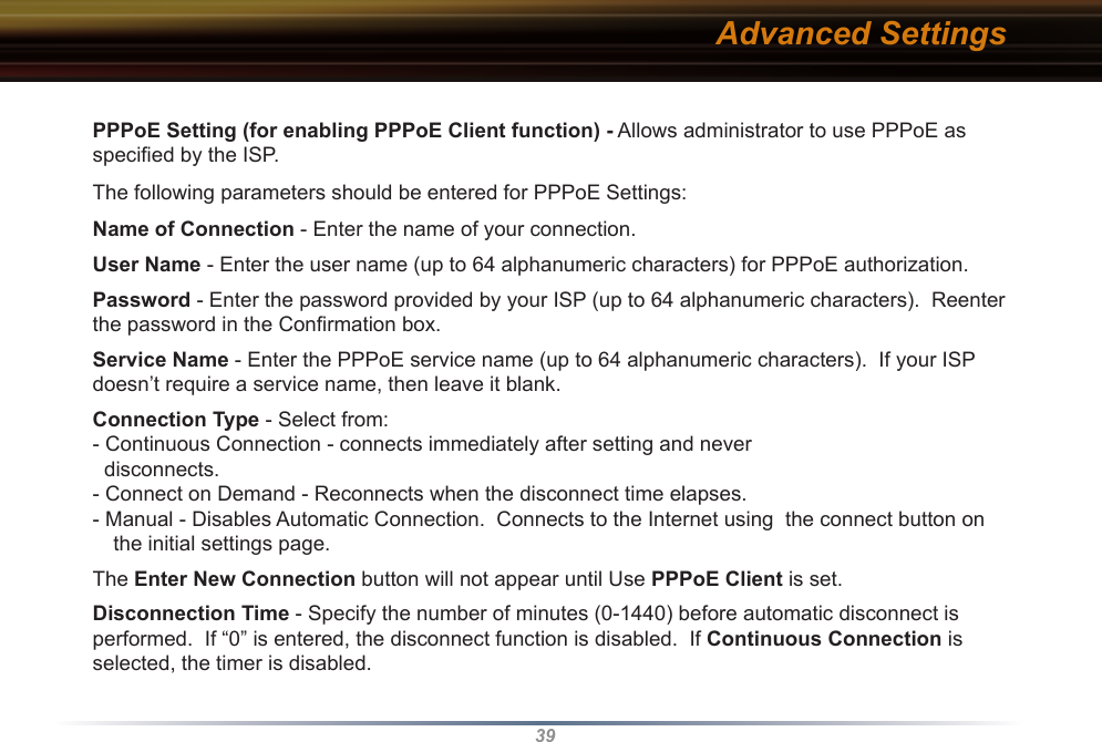 39PPPoE Setting (for enabling PPPoE Client function) - Allows administrator to use PPPoE as speciﬁed by the ISP. The following parameters should be entered for PPPoE Settings:Name of Connection - Enter the name of your connection.User Name - Enter the user name (up to 64 alphanumeric characters) for PPPoE authorization.Password - Enter the password provided by your ISP (up to 64 alphanumeric characters).  Reenter the password in the Conﬁrmation box.Service Name - Enter the PPPoE service name (up to 64 alphanumeric characters).  If your ISP doesn’t require a service name, then leave it blank.Connection Type - Select from:- Continuous Connection - connects immediately after setting and never   disconnects.- Connect on Demand - Reconnects when the disconnect time elapses.- Manual - Disables Automatic Connection.  Connects to the Internet using  the connect button on the initial settings page.  The Enter New Connection button will not appear until Use PPPoE Client is set.Disconnection Time - Specify the number of minutes (0-1440) before automatic disconnect is performed.  If “0” is entered, the disconnect function is disabled.  If Continuous Connection is selected, the timer is disabled.Advanced Settings