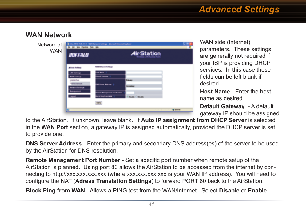 41WAN NetworkWAN side (Internet) parameters.  These settings are generally not required if your ISP is providing DHCP services.  In this case these ﬁ elds can be left blank if desired.Host Name - Enter the host name as desired. Default Gateway  - A default gateway IP should be assigned to the AirStation.  If unknown, leave blank.  If Auto IP as sign ment from DHCP Server is selected in the WAN Port section, a gateway IP is assigned automatically, provided the DHCP server is set to provide one. DNS Server Address - Enter the primary and secondary DNS address(es) of the server to be used by the AirStation for DNS resolution. Remote Management Port Number - Set a speciﬁ c port number when remote setup of the AirStation is planned.  Using port 80 allows the AirStation to be accessed from the internet by con-necting to http://xxx.xxx.xxx.xxx (where xxx.xxx.xxx.xxx is your WAN IP address).  You will need to conﬁ gure the NAT (Adress Translation Settings) to forward PORT 80 back to the AirStation.Block Ping from WAN - Allows a PING test from the WAN/Internet.  Select Disable or Enable.  Network of  WAN Network of  WAN Advanced Settings