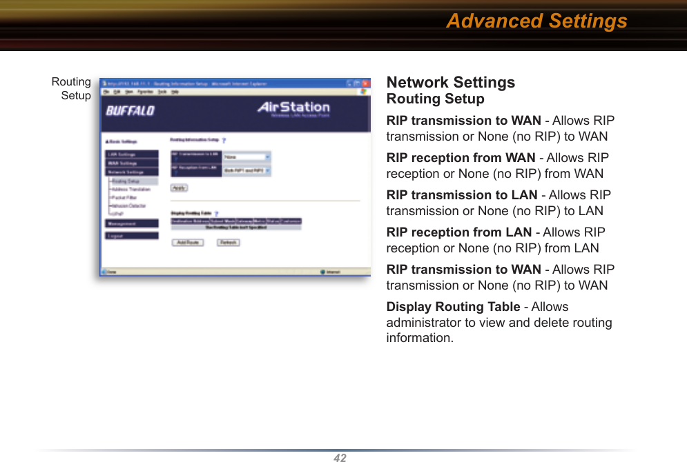 42Network Settings Routing SetupRIP transmission to WAN - Allows RIP transmission or None (no RIP) to WAN RIP reception from WAN - Allows RIP reception or None (no RIP) from WANRIP transmission to LAN - Allows RIP transmission or None (no RIP) to LANRIP reception from LAN - Allows RIP reception or None (no RIP) from LANRIP transmission to WAN - Allows RIP transmission or None (no RIP) to WANDisplay Routing Table - Allows     administrator to view and delete routing  information. Routing SetupAdvanced Settings