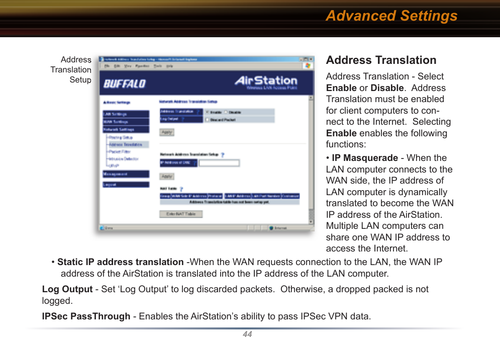 44Address Translation  Address Translation - Select Enable or Disable.  Address Translation must be enabled for client computers to con-nect to the Internet.  Selecting Enable enables the following functions:  • IP Masquerade - When the LAN computer connects to the WAN side, the IP address of LAN computer is dynamically translated to become the WAN IP address of the AirStation.  Multiple LAN computers can share one WAN IP address to access the Internet.• Static IP address translation -When the WAN requests connection to the LAN, the WAN IP address of the AirStation is translated into the IP address of the LAN computer. Log Output - Set ‘Log Output’ to log discarded packets.  Otherwise, a dropped packed is not logged.IPSec PassThrough - Enables the AirStation’s ability to pass IPSec VPN data.Address Translation SetupAddress Translation SetupAdvanced Settings