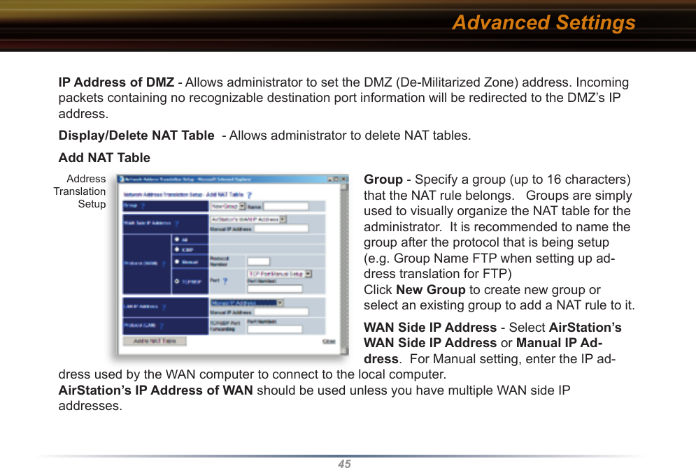 45IP Address of DMZ - Allows administrator to set the DMZ (De-Militarized Zone) address. Incoming packets containing no recognizable destination port information will be re di rect ed to the DMZ’s IP address.  Display/Delete NAT Table  - Allows ad min is tra tor to delete NAT tables. Add NAT TableGroup - Specify a group (up to 16 characters) that the NAT rule belongs.   Groups are simply used to visually organize the NAT table for the administrator.  It is recommended to name the group after the protocol that is being setup (e.g. Group Name FTP when setting up ad-dress translation for FTP)Click New Group to create new group or select an existing group to add a NAT rule to it. WAN Side IP Address - Select AirStation’s WAN Side IP Address or Manual IP Ad-dress.  For Manual setting, enter the IP ad-dress used by the WAN computer to connect to the local computer.  AirStation’s IP Address of WAN should be used unless you have multiple WAN side IP addresses.  Advanced Settings Address Translation Setupdress used by the WAN computer to connect to the local computer.  Address Translation Setup
