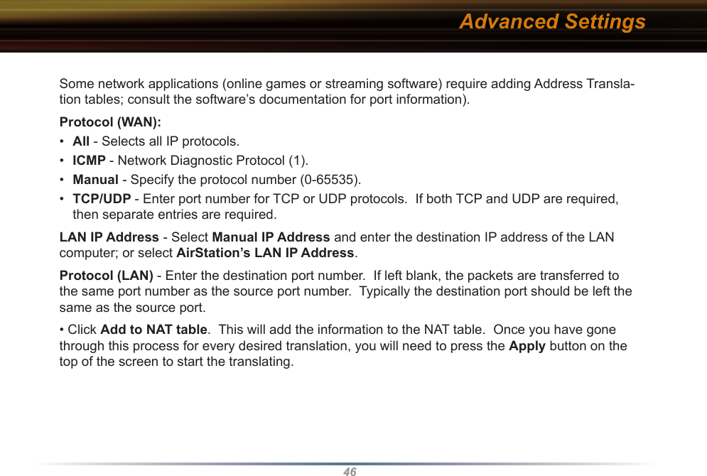 46Some network applications (online games or streaming software) require adding Address Transla-tion tables; consult the software’s documentation for port information).Protocol (WAN):•  All - Selects all IP protocols.•  ICMP - Network Diagnostic Protocol (1).•  Manual - Specify the protocol number (0-65535).•  TCP/UDP - Enter port number for TCP or UDP protocols.  If both TCP and UDP are required, then separate entries are required.LAN IP Address - Select Manual IP Address and enter the destination IP address of the LAN computer; or select AirStation’s LAN IP Address.Protocol (LAN) - Enter the destination port number.  If left blank, the packets are transferred to the same port number as the source port number.  Typically the destination port should be left the same as the source port.• Click Add to NAT table.  This will add the information to the NAT table.  Once you have gone through this process for every desired translation, you will need to press the Apply button on the top of the screen to start the translating.Advanced Settings