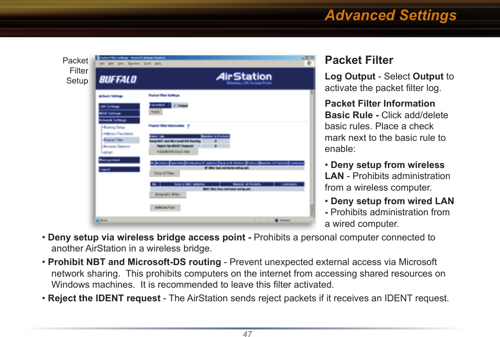 47Packet Filter Log Output - Select Output to activate the packet ﬁ lter log. Packet Filter Information Basic Rule - Click add/delete basic rules. Place a check mark next to the basic rule to enable: • Deny setup from wireless LAN - Prohibits administration from a wireless computer. • Deny setup from wired LAN - Prohibits administration from a wired computer. • Deny setup via wireless bridge access point - Prohibits a personal computer connected to another AirStation in a wireless bridge. • Prohibit NBT and Microsoft-DS routing - Prevent unexpected external access via Microsoft network sharing.  This prohibits computers on the internet from accessing shared resources on Windows machines.  It is recommended to leave this ﬁ lter activated.• Reject the IDENT request - The AirStation sends reject packets if it receives an IDENT request.  Packet Filter SetupPacket Filter SetupAdvanced Settings