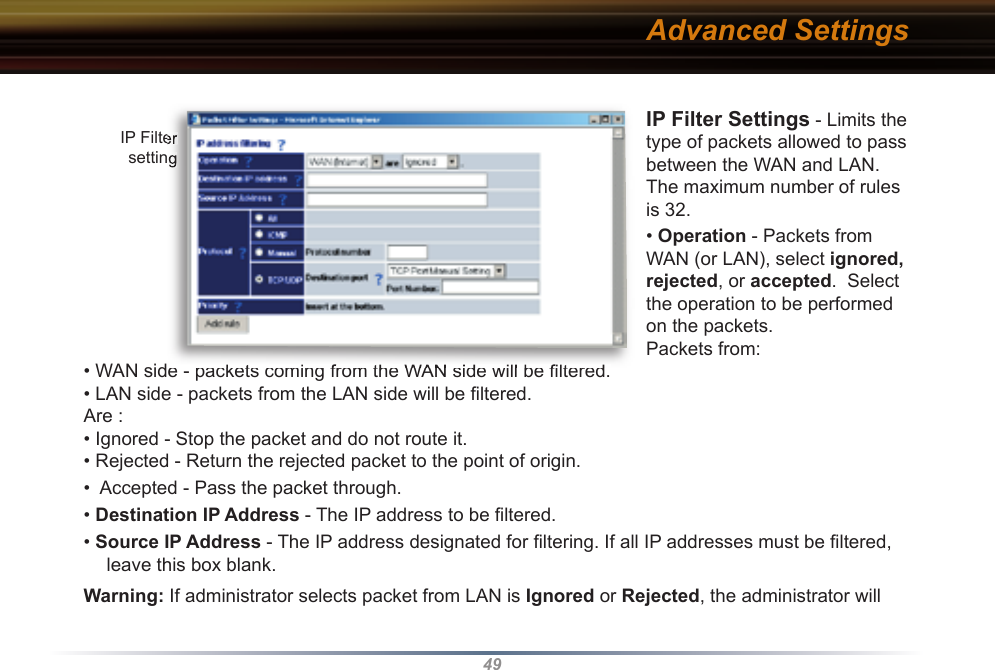 49IP Filter Settings - Limits the type of packets allowed to pass between the WAN and LAN. The maximum number of rules is 32.   • Operation - Packets from WAN (or LAN), select ignored, rejected, or accepted.  Select the operation to be performed on the packets. Packets from:• WAN side - packets coming from the WAN side will be ﬁ ltered. • LAN side - packets from the LAN side will be ﬁ ltered. Are :• Ignored - Stop the packet and do not route it. • Rejected - Return the rejected packet to the point of origin. •  Accepted - Pass the packet through. • Destination IP Address - The IP address to be ﬁ ltered.• Source IP Address - The IP address designated for ﬁ ltering. If all IP addresses must be ﬁ ltered, leave this box blank. Warning: If administrator selects packet from LAN is Ignored or Rejected, the ad min is tra tor will IP Filter setting• WAN side - packets coming from the WAN side will be ﬁ ltered. IP Filter settingAdvanced Settings