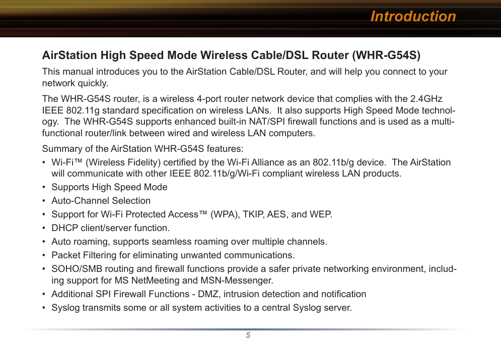 5AirStation High Speed Mode Wireless Cable/DSL Router (WHR-G54S)This manual introduces you to the AirStation Cable/DSL Router, and will help you connect to your network quickly.   The WHR-G54S router, is a wireless 4-port router network device that complies with the 2.4GHz IEEE 802.11g standard speciﬁcation on wireless LANs.  It also supports High Speed Mode technol-ogy.  The WHR-G54S supports enhanced built-in NAT/SPI ﬁrewall functions and is used as a multi-functional router/link between wired and wireless LAN computers.Summary of the AirStation WHR-G54S features:•  Wi-Fi™ (Wireless Fidelity) certiﬁed by the Wi-Fi Alliance as an 802.11b/g device.  The AirStation will communicate with other IEEE 802.11b/g/Wi-Fi compliant wireless LAN products.•  Supports High Speed Mode•  Auto-Channel Selection•  Support for Wi-Fi Protected Access™ (WPA), TKIP, AES, and WEP.•  DHCP client/server function.  •  Auto roaming, supports seamless roaming over multiple channels.•  Packet Filtering for eliminating unwanted communications. •  SOHO/SMB routing and ﬁrewall functions provide a safer private networking environment, includ-ing support for MS NetMeeting and MSN-Messenger. •  Additional SPI Firewall Functions - DMZ, intrusion detection and notiﬁcation•  Syslog transmits some or all system activities to a central Syslog server.Introduction