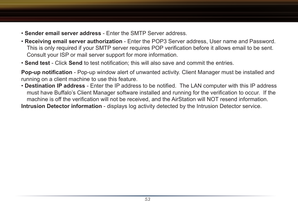 53• Sender email server address - Enter the SMTP Server address.• Receiving email server authorization - Enter the POP3 Server address, User name and Password.  This is only required if your SMTP server requires POP veriﬁcation before it allows email to be sent.  Consult your ISP or mail server support for more information.• Send test - Click Send to test notiﬁcation; this will also save and commit the entries.Pop-up notiﬁcation - Pop-up window alert of unwanted activity. Client Manager must be installed and running on a client machine to use this feature.• Destination IP address - Enter the IP address to be notiﬁed.  The LAN computer with this IP address must have Buffalo’s Client Manager software installed and running for the veriﬁcation to occur.  If the machine is off the veriﬁcation will not be received, and the AirStation will NOT resend information.Intrusion Detector information - displays log activity detected by the Intrusion Detector service.