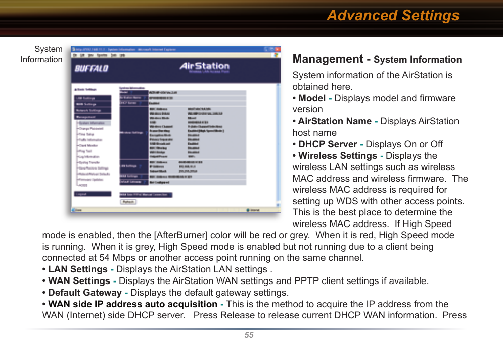 55Management - System InformationSystem information of the AirStation is obtained here.• Model - Displays model and ﬁ rmware version • AirStation Name - Displays AirStation host name• DHCP Server - Displays On or Off • Wireless Settings - Displays the wireless LAN settings such as wireless MAC address and wireless ﬁ rmware.  The wireless MAC address is required for setting up WDS with other access points.  This is the best place to determine the wireless MAC address.  If High Speed mode is enabled, then the [AfterBurner] color will be red or grey.  When it is red, High Speed mode is running.  When it is grey, High Speed mode is enabled but not running due to a client being connected at 54 Mbps or another access point running on the same channel.• LAN Settings - Displays the AirStation LAN settings .• WAN Settings - Displays the AirStation WAN settings and PPTP client settings if available.• Default Gateway - Displays the default gateway settings.• WAN side IP address auto acquisition - This is the method to acquire the IP address from the WAN (Internet) side DHCP server.   Press Release to release current DHCP WAN information.  Press Advanced SettingsSystemInformation