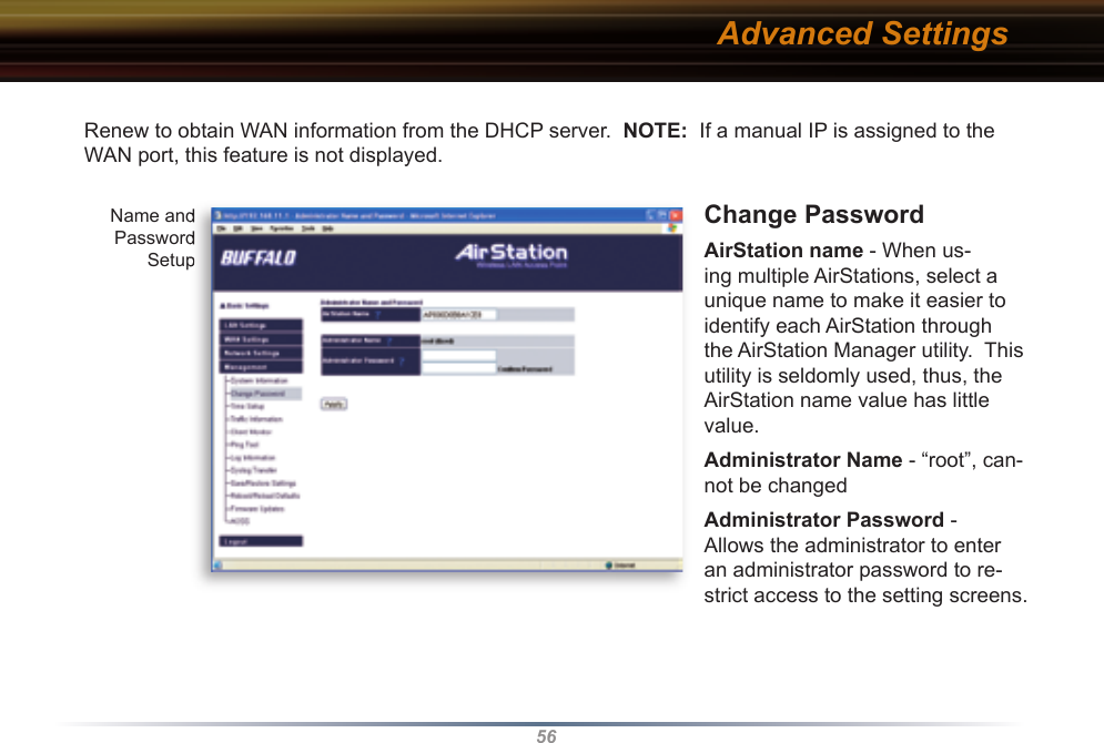 56Renew to obtain WAN information from the DHCP server.  NOTE:  If a manual IP is assigned to the WAN port, this feature is not displayed.Change Password AirStation name - When us-ing multiple AirStations, select a unique name to make it easier to identify each AirStation through the AirStation Manager utility.  This utility is seldomly used, thus, the AirStation name value has little value.Administrator Name - “root”, can-not be changedAdministrator Password - Allows the administrator to enter an administrator password to re-strict access to the setting screens.Advanced SettingsName and Password SetupName and Password Setup