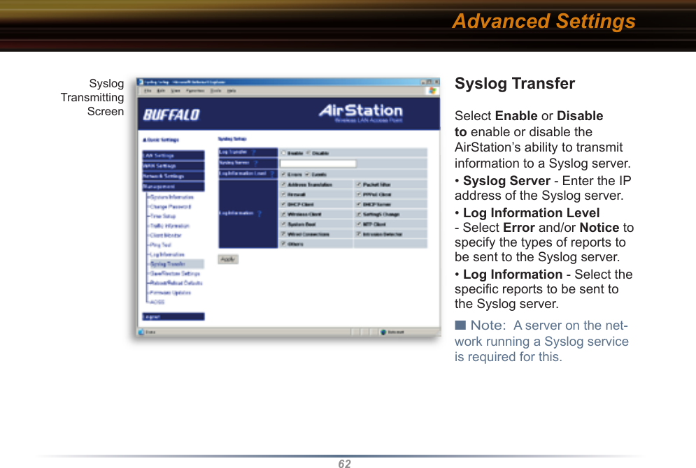 62Syslog TransferSelect Enable or Disable to enable or disable the AirStation’s ability to transmit information to a Syslog server.  • Syslog Server - Enter the IP address of the Syslog server.• Log Information Level - Select Error and/or Notice to specify the types of reports to be sent to the Syslog server. • Log Information - Select the speciﬁ c reports to be sent to the Syslog server. ■ Note:  A server on the net-work running a Syslog service is required for this. Advanced SettingsSyslogTransmittingScreen