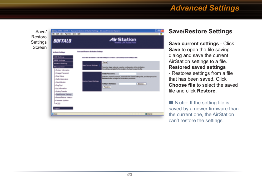 63Save/Restore SettingsSave current settings - Click Save to open the ﬁ le saving dialog and save the current AirStation settings to a ﬁ le. Restored saved settings - Restores settings from a ﬁ le that has been saved. Click Choose ﬁ le to select the saved ﬁ le and click Restore. ■ Note: If the setting ﬁ le is saved by a newer ﬁ rmware than the current one, the AirStation can’t restore the settings. Advanced SettingsSave/RestoreSettingsScreenSave/RestoreSettingsScreen