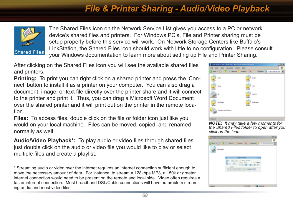 68File &amp; Printer Sharing - Audio/Video PlaybackAfter clicking on the Shared Files icon you will see the available shared ﬁles and printers. Printing:  To print you can right click on a shared printer and press the ‘Con-nect’ button to install it as a printer on your computer.  You can also drag a document, image, or text ﬁle directly over the printer share and it will connect to the printer and print it.  Thus, you can drag a Microsoft Word Document over the shared printer and it will print out on the printer in the remote loca-tion. Files:  To access ﬁles, double click on the ﬁle or folder icon just like you would on your local machine.  Files can be moved, copied, and renamed normally as well.Audio/Video Playback*:  To play audio or video ﬁles through shared ﬁles just double click on the audio or video ﬁle you would like to play or select multiple ﬁles and create a playlist.* Streaming audio or video over the internet requires an internet connection sufﬁcient enough to move the necessary amount of data.  For instance, to stream a 128kbps MP3, a 150k or greater internet connection would need to be present on the remote and local side.  Video often requires a faster internet connection.  Most broadband DSL/Cable connections will have no problem stream-ing audio and most video ﬁles.The Shared Files icon on the Network Service List gives you access to a PC or network device’s shared ﬁles and printers.  For Windows PC’s, File and Printer sharing must be setup properly before this service will work.  On Network Storage Centers like Buffalo’s LinkStation, the Shared Files icon should work with little to no conﬁguration.  Please consult your Windows documentation to learn more about setting up File and Printer Sharing.NOTE:  It may take a few moments for the Shared Files folder to open after you click on the icon.