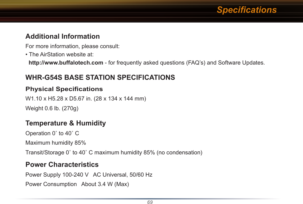 69Additional InformationFor more information, please consult:• The AirStation website at:   http://www.buffalotech.com - for frequently asked questions (FAQ’s) and Software Updates. WHR-G54S BASE STATION SPECIFICATIONSPhysical Speciﬁcations W1.10 x H5.28 x D5.67 in. (28 x 134 x 144 mm)Weight 0.6 lb. (270g)Temperature &amp; Humidity Operation 0˚ to 40˚ C Maximum humidity 85%Transit/Storage 0˚ to 40˚ C maximum humidity 85% (no condensation) Power CharacteristicsPower Supply 100-240 V   AC Universal, 50/60 HzPower Consumption   About 3.4 W (Max) Speciﬁcations