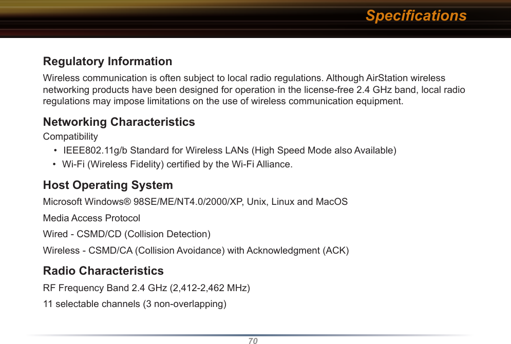 70Regulatory InformationWireless communication is often subject to local radio regulations. Although AirStation wireless networking products have been designed for operation in the license-free 2.4 GHz band, local radio regulations may impose limitations on the use of wireless communication equipment. Networking CharacteristicsCompatibility •  IEEE802.11g/b Standard for Wireless LANs (High Speed Mode also Available)•  Wi-Fi (Wireless Fidelity) certiﬁed by the Wi-Fi Alliance.Host Operating SystemMicrosoft Windows® 98SE/ME/NT4.0/2000/XP, Unix, Linux and MacOSMedia Access ProtocolWired - CSMD/CD (Collision Detection) Wireless - CSMD/CA (Collision Avoidance) with Acknowledgment (ACK) Radio CharacteristicsRF Frequency Band 2.4 GHz (2,412-2,462 MHz)11 selectable channels (3 non-overlapping)Speciﬁcations