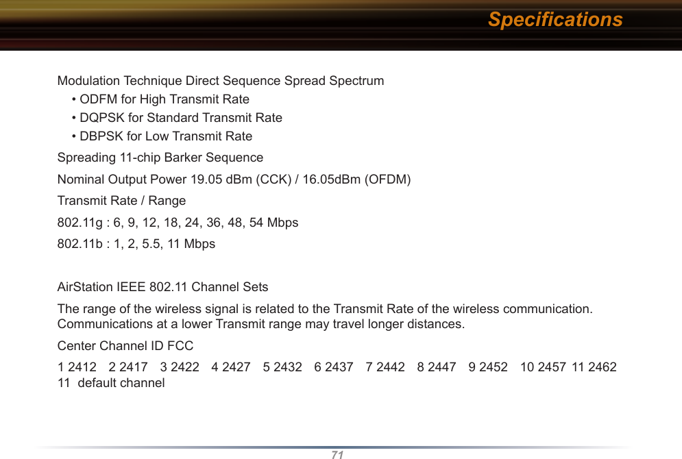 71Modulation Technique Direct Sequence Spread Spectrum• ODFM for High Transmit Rate• DQPSK for Standard Transmit Rate• DBPSK for Low Transmit RateSpreading 11-chip Barker SequenceNominal Output Power 19.05 dBm (CCK) / 16.05dBm (OFDM)Transmit Rate / Range802.11g : 6, 9, 12, 18, 24, 36, 48, 54 Mbps802.11b : 1, 2, 5.5, 11 MbpsAirStation IEEE 802.11 Channel Sets The range of the wireless signal is related to the Transmit Rate of the wireless communication. Communications at a lower Transmit range may travel longer distances. Center Channel ID FCC1 2412  2 2417  3 2422  4 2427  5 2432  6 2437  7 2442  8 2447  9 2452  10 2457  11 2462 11  default channel Speciﬁcations