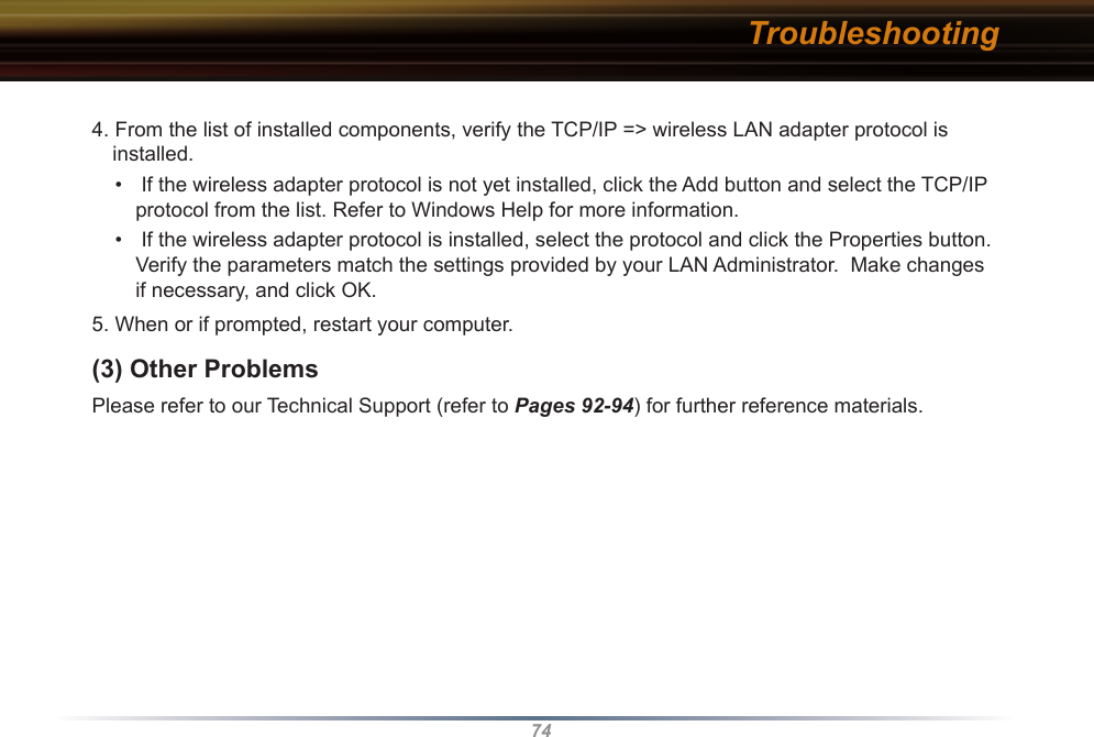 744. From the list of installed components, verify the TCP/IP =&gt; wireless LAN adapter protocol is installed.•   If the wireless adapter protocol is not yet installed, click the Add button and select the TCP/IP protocol from the list. Refer to Windows Help for more information.•   If the wireless adapter protocol is installed, select the protocol and click the Properties button.  Verify the parameters match the settings provided by your LAN Administrator.  Make changes if necessary, and click OK.5. When or if prompted, restart your computer. (3) Other Problems Please refer to our Technical Support (refer to Pages 92-94) for further reference materials. Troubleshooting