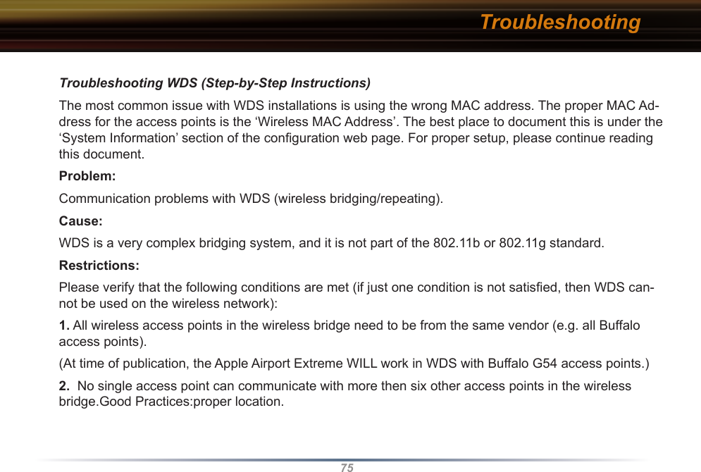 75Troubleshooting WDS (Step-by-Step Instructions)The most common issue with WDS installations is using the wrong MAC address. The proper MAC Ad-dress for the access points is the ‘Wireless MAC Address’. The best place to document this is under the ‘System Information’ section of the conﬁguration web page. For proper setup, please continue reading this document.Problem:Communication problems with WDS (wireless bridging/repeating).Cause:WDS is a very complex bridging system, and it is not part of the 802.11b or 802.11g standard.Restrictions:Please verify that the following conditions are met (if just one condition is not satisﬁed, then WDS can-not be used on the wireless network): 1. All wireless access points in the wireless bridge need to be from the same vendor (e.g. all Buffalo access points). (At time of publication, the Apple Airport Extreme WILL work in WDS with Buffalo G54 access points.) 2.  No single access point can communicate with more then six other access points in the wireless bridge.Good Practices:proper location. Troubleshooting