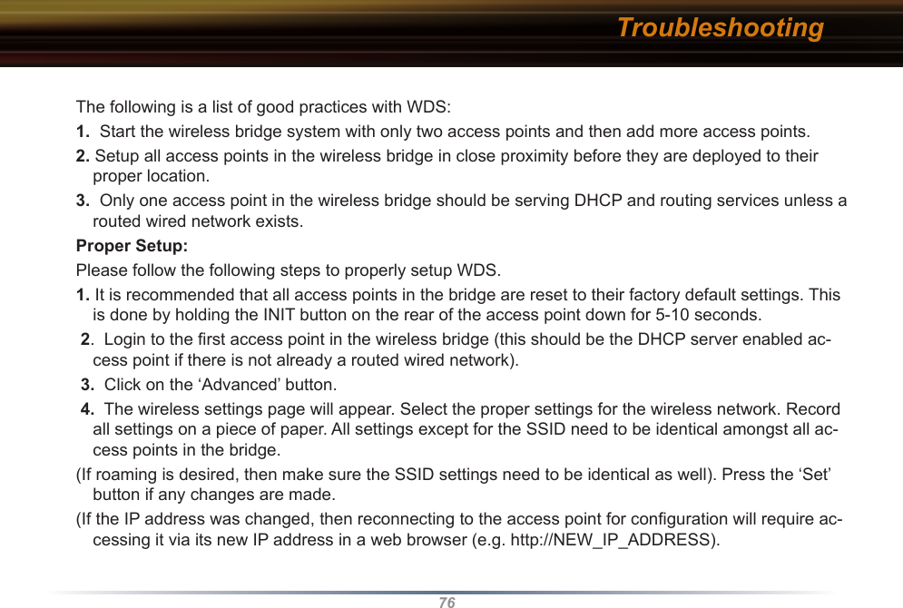 76The following is a list of good practices with WDS: 1.  Start the wireless bridge system with only two access points and then add more access points. 2. Setup all access points in the wireless bridge in close proximity before they are deployed to their proper location. 3.  Only one access point in the wireless bridge should be serving DHCP and routing services unless a routed wired network exists. Proper Setup:Please follow the following steps to properly setup WDS. 1. It is recommended that all access points in the bridge are reset to their factory default settings. This is done by holding the INIT button on the rear of the access point down for 5-10 seconds. 2.  Login to the ﬁrst access point in the wireless bridge (this should be the DHCP server enabled ac-cess point if there is not already a routed wired network). 3.  Click on the ‘Advanced’ button. 4.  The wireless settings page will appear. Select the proper settings for the wireless network. Record all settings on a piece of paper. All settings except for the SSID need to be identical amongst all ac-cess points in the bridge. (If roaming is desired, then make sure the SSID settings need to be identical as well). Press the ‘Set’ button if any changes are made. (If the IP address was changed, then reconnecting to the access point for conﬁguration will require ac-cessing it via its new IP address in a web browser (e.g. http://NEW_IP_ADDRESS). Troubleshooting