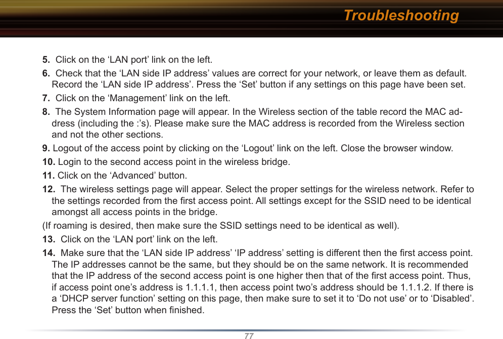 775.  Click on the ‘LAN port’ link on the left.6.  Check that the ‘LAN side IP address’ values are correct for your network, or leave them as default. Record the ‘LAN side IP address’. Press the ‘Set’ button if any settings on this page have been set.7.  Click on the ‘Management’ link on the left.8.  The System Information page will appear. In the Wireless section of the table record the MAC ad-dress (including the :’s). Please make sure the MAC address is recorded from the Wireless section and not the other sections.9. Logout of the access point by clicking on the ‘Logout’ link on the left. Close the browser window.10. Login to the second access point in the wireless bridge.11. Click on the ‘Advanced’ button. 12.  The wireless settings page will appear. Select the proper settings for the wireless network. Refer to the settings recorded from the ﬁrst access point. All settings except for the SSID need to be identical amongst all access points in the bridge.(If roaming is desired, then make sure the SSID settings need to be identical as well).13.  Click on the ‘LAN port’ link on the left. 14.  Make sure that the ‘LAN side IP address’ ‘IP address’ setting is different then the ﬁrst access point. The IP addresses cannot be the same, but they should be on the same network. It is recommended that the IP address of the second access point is one higher then that of the ﬁrst access point. Thus, if access point one’s address is 1.1.1.1, then access point two’s address should be 1.1.1.2. If there is a ‘DHCP server function’ setting on this page, then make sure to set it to ‘Do not use’ or to ‘Disabled’. Press the ‘Set’ button when ﬁnished. Troubleshooting