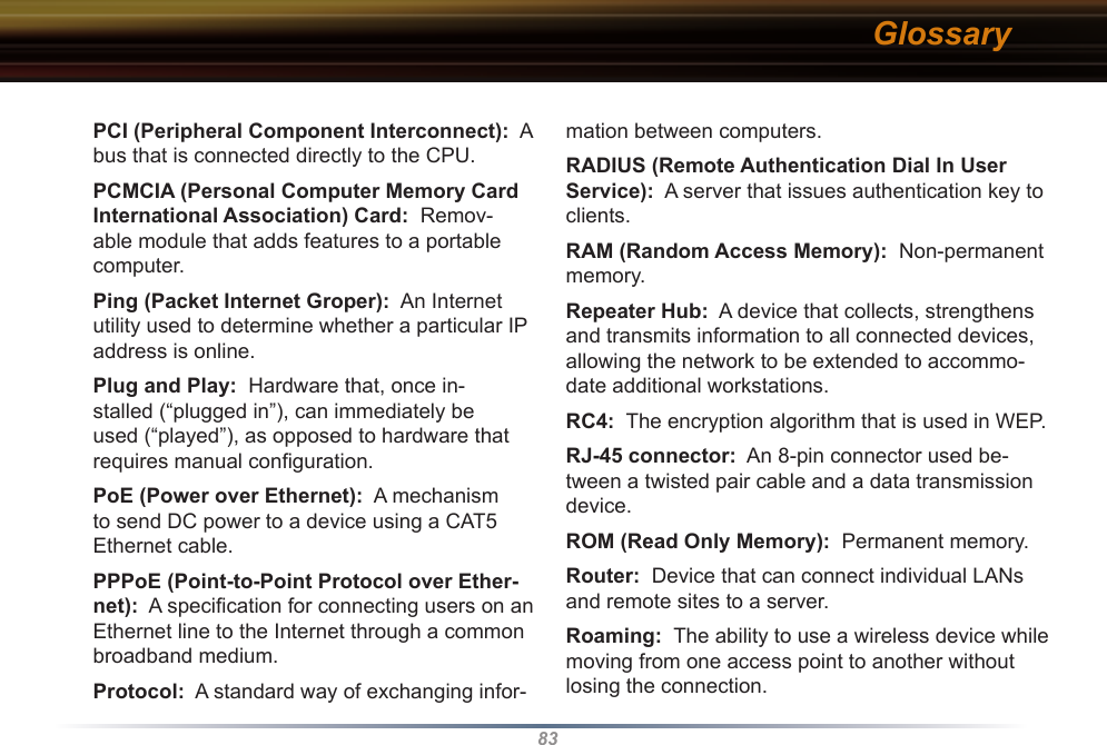 83mation between computers. RADIUS (Remote Authentication Dial In User Service):  A server that issues authentication key to clients. RAM (Random Access Memory):  Non-permanent memory. Repeater Hub:  A device that collects, strengthens and transmits information to all connected devices, allowing the network to be extended to accommo-date additional workstations. RC4:  The encryption algorithm that is used in WEP.  RJ-45 connector:  An 8-pin connector used be-tween a twisted pair cable and a data transmission device. ROM (Read Only Memory):  Permanent memory. Router:  Device that can connect individual LANs and remote sites to a server. Roaming:  The ability to use a wireless device while moving from one access point to another without losing the connection. PCI (Peripheral Component Interconnect):  A bus that is connected directly to the CPU. PCMCIA (Personal Computer Memory Card International Association) Card:  Remov-able module that adds features to a portable computer. Ping (Packet Internet Groper):  An Internet utility used to determine whether a particular IP address is online. Plug and Play:  Hardware that, once in-stalled (“plugged in”), can immediately be used (“played”), as opposed to hardware that requires manual conﬁguration. PoE (Power over Ethernet):  A mechanism to send DC power to a device using a CAT5 Ethernet cable. PPPoE (Point-to-Point Protocol over Ether-net):  A speciﬁcation for connecting users on an Ethernet line to the Internet through a common broadband medium. Protocol:  A standard way of exchanging infor-Glossary