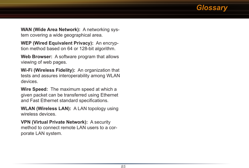 85WAN (Wide Area Network):  A networking sys-tem covering a wide geographical area. WEP (Wired Equivalent Privacy):  An encryp-tion method based on 64 or 128-bit algorithm. Web Browser:  A software program that allows viewing of web pages. Wi-Fi (Wireless Fidelity):  An organization that tests and assures interoperability among WLAN devices. Wire Speed:  The maximum speed at which a given packet can be transferred using Ethernet and Fast Ethernet standard speciﬁcations. WLAN (Wireless LAN):  A LAN topology using wireless devices. VPN (Virtual Private Network):  A security method to connect remote LAN users to a cor-porate LAN system.Glossary