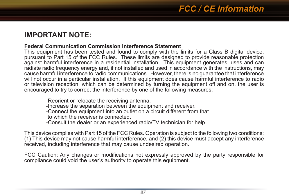 87IMPORTANT NOTE:Federal Communication Commission Interference StatementThis equipment has been tested and found  to comply  with the  limits for  a Class B digital device, pursuant to Part 15 of the FCC Rules.  These limits are designed to provide reasonable protection against harmful interference in a residential installation.  This equipment generates, uses and can radiate radio frequency energy and, if not installed and used in accordance with the instructions, may cause harmful interference to radio communications.  However, there is no guarantee that interference will not occur in a particular installation.  If this equipment does cause harmful interference to radio or television reception, which can be determined by turning the equipment off and on, the user is  encouraged to try to correct the interference by one of the following measures:  -Reorient or relocate the receiving antenna.  -Increase the separation between the equipment and receiver.  -Connect the equipment into an outlet on a circuit different from that   to which the receiver is connected.  -Consult the dealer or an experienced radio/TV technician for help.This device complies with Part 15 of the FCC Rules. Operation is subject to the following two conditions: (1) This device may not cause harmful interference, and (2) this device must accept any interference received, including interference that may cause undesired operation.FCC  Caution: Any  changes or modifications not expressly  approved  by  the  party  responsible  for compliance could void the user’s authority to operate this equipment.FCC / CE Information