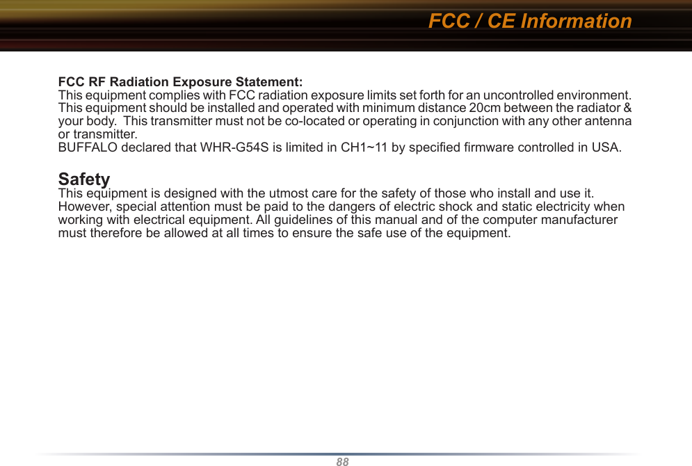 88FCC RF Radiation Exposure Statement:This equipment complies with FCC radiation exposure limits set forth for an uncontrolled environment. This equipment should be installed and operated with minimum distance 20cm between the radiator &amp; your body.  This transmitter must not be co-located or operating in conjunction with any other antenna or transmitter.BUFFALO declared that WHR-G54S is limited in CH1~11 by specified firmware controlled in USA.SafetyThis equipment is designed with the utmost care for the safety of those who install and use it. However, special attention must be paid to the dangers of electric shock and static electricity when working with electrical equipment. All guidelines of this manual and of the computer manufacturer must therefore be allowed at all times to ensure the safe use of the equipment.FCC / CE Information