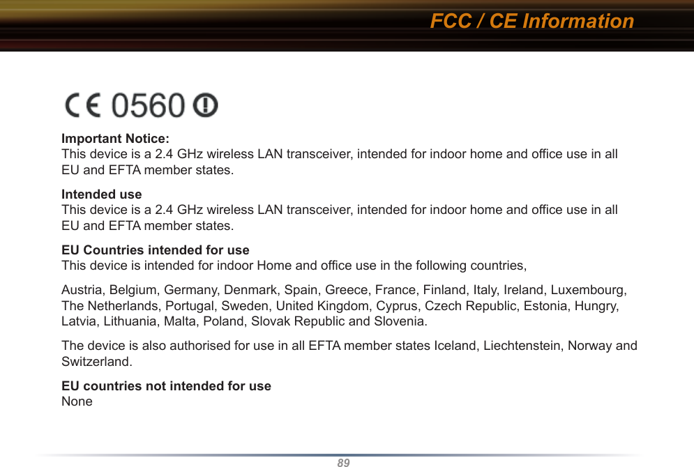 89Important Notice:This device is a 2.4 GHz wireless LAN transceiver, intended for indoor home and office use in all EU and EFTA member states.Intended useThis device is a 2.4 GHz wireless LAN transceiver, intended for indoor home and office use in all EU and EFTA member states.EU Countries intended for useThis device is intended for indoor Home and office use in the following countries,Austria, Belgium, Germany, Denmark, Spain, Greece, France, Finland, Italy, Ireland, Luxembourg, The Netherlands, Portugal, Sweden, United Kingdom, Cyprus, Czech Republic, Estonia, Hungry, Latvia, Lithuania, Malta, Poland, Slovak Republic and Slovenia.The device is also authorised for use in all EFTA member states Iceland, Liechtenstein, Norway and Switzerland.EU countries not intended for useNoneFCC / CE Information