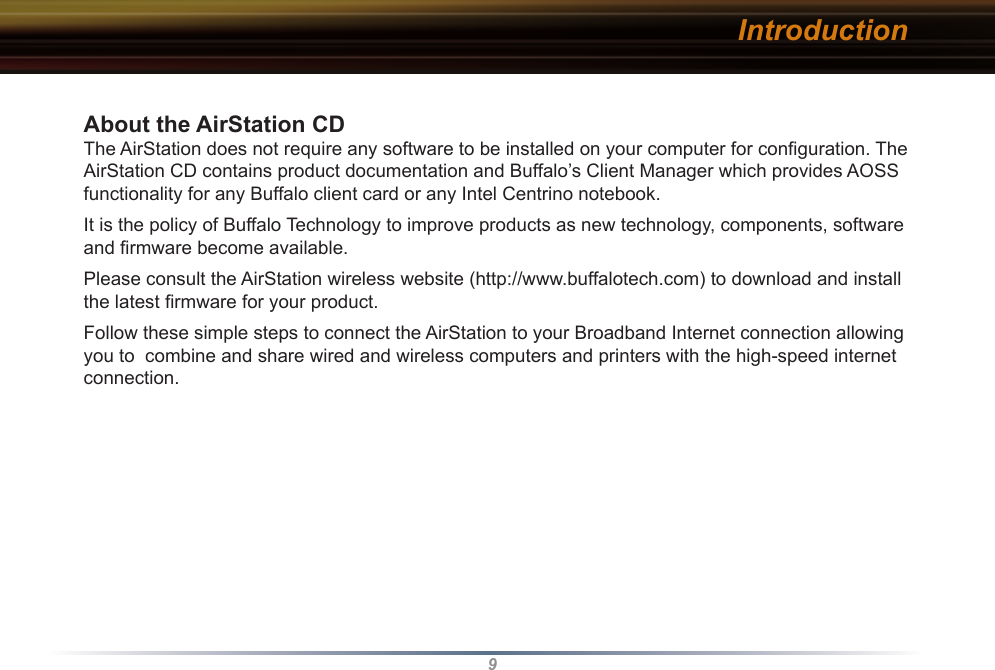 9About the AirStation CD The AirStation does not require any software to be installed on your computer for conﬁguration. The AirStation CD contains product documentation and Buffalo’s Client Manager which provides AOSS functionality for any Buffalo client card or any Intel Centrino notebook.It is the policy of Buffalo Technology to improve products as new technology, components, software and ﬁrmware become available.Please consult the AirStation wireless website (http://www.buffalotech.com) to download and install the latest ﬁrmware for your product. Follow these simple steps to connect the AirStation to your Broadband Internet connection allowing you to  combine and share wired and wireless computers and printers with the high-speed internet connection. Introduction