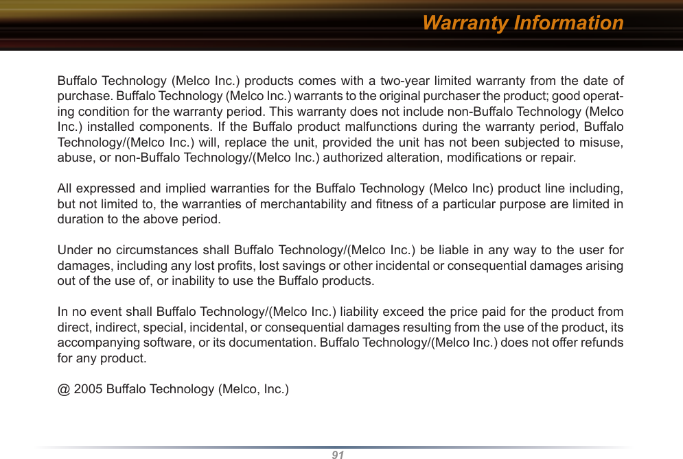 91Warranty InformationBuffalo Technology (Melco Inc.) products comes with a two-year limited warranty from the date of purchase. Buffalo Technology (Melco Inc.) warrants to the original purchaser the product; good operat-ing condition for the warranty period. This warranty does not include non-Buffalo Technology (Melco Inc.) installed components. If the Buffalo product malfunctions during the warranty period, Buffalo Technology/(Melco Inc.) will, replace the unit, provided the unit has not been subjected to misuse, abuse, or non-Buffalo Technology/(Melco Inc.) authorized alteration, modiﬁcations or repair. All expressed and implied warranties for the Buffalo Technology (Melco Inc) product line including, but not limited to, the warranties of merchantability and ﬁtness of a particular purpose are limited in duration to the above period. Under no circumstances shall Buffalo Technology/(Melco Inc.) be liable in any way to the user for damages, including any lost proﬁts, lost savings or other incidental or consequential damages arising out of the use of, or inability to use the Buffalo products. In no event shall Buffalo Technology/(Melco Inc.) liability exceed the price paid for the product from direct, indirect, special, incidental, or consequential damages resulting from the use of the product, its accompanying software, or its documentation. Buffalo Technology/(Melco Inc.) does not offer refunds for any product.@ 2005 Buffalo Technology (Melco, Inc.)