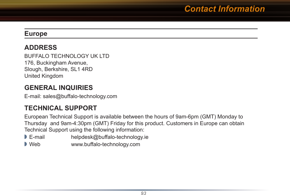 93Europe ADDRESSBUFFALO TECHNOLOGY UK LTD176, Buckingham Avenue,Slough, Berkshire, SL1 4RDUnited KingdomGENERAL INQUIRIESE-mail: sales@buffalo-technology.comTECHNICAL SUPPORTEuropean Technical Support is available between the hours of 9am-6pm (GMT) Monday to Thursday  and 9am-4:30pm (GMT) Friday for this product. Customers in Europe can obtain Technical Support using the following information:◗  E-mail  helpdesk@buffalo-technology.ie◗  Web  www.buffalo-technology.comContact Information