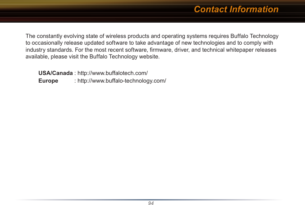 94The constantly evolving state of wireless products and operating systems requires Buffalo Technology to occasionally release updated software to take advantage of new technologies and to comply with industry standards. For the most recent software, ﬁrmware, driver, and technical whitepaper releases available, please visit the Buffalo Technology website. USA/Canada : http://www.buffalotech.com/ Europe  : http://www.buffalo-technology.com/Contact Information