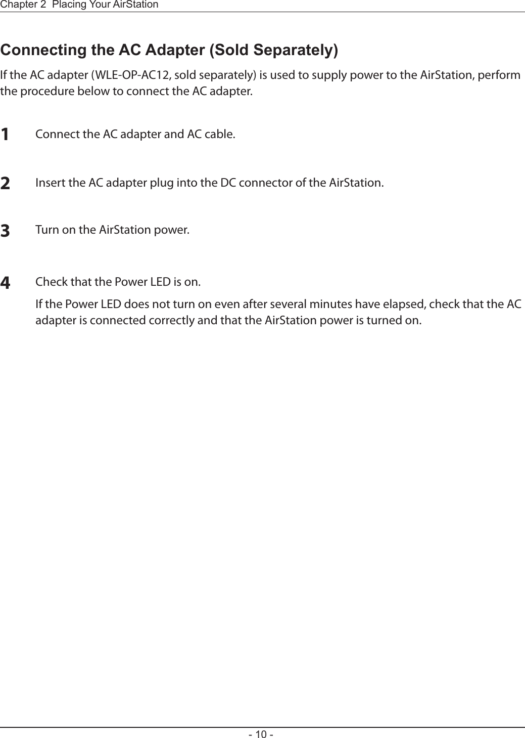 - 10 -Chapter 2  Placing Your AirStationConnecting the AC Adapter (Sold Separately)If the AC adapter (WLE-OP-AC12, sold separately) is used to supply power to the AirStation, perform the procedure below to connect the AC adapter.1Connect the AC adapter and AC cable.2Insert the AC adapter plug into the DC connector of the AirStation.3Turn on the AirStation power.4Check that the Power LED is on.If the Power LED does not turn on even after several minutes have elapsed, check that the AC adapter is connected correctly and that the AirStation power is turned on.